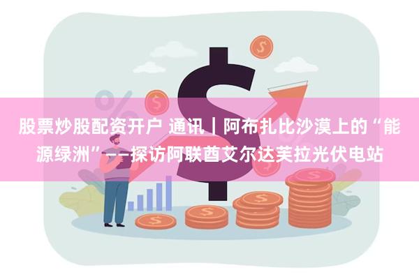 股票炒股配资开户 通讯｜阿布扎比沙漠上的“能源绿洲”——探访阿联酋艾尔达芙拉光伏电站