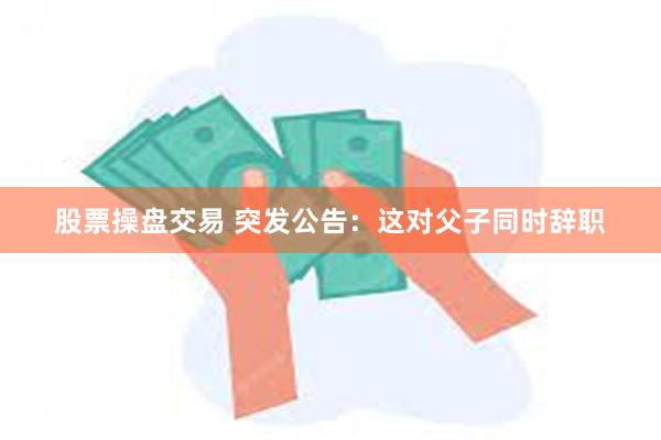 股票操盘交易 突发公告：这对父子同时辞职