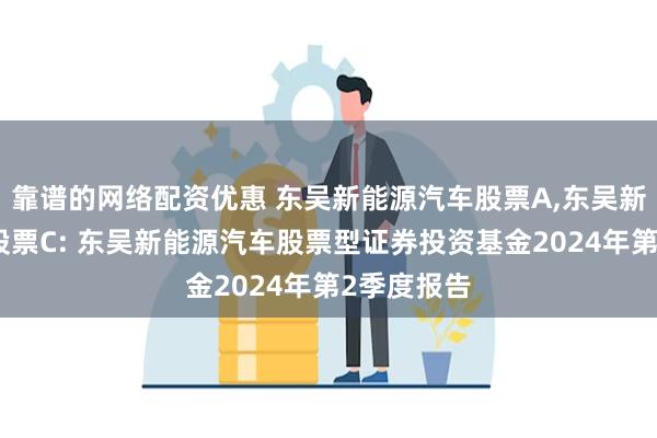 靠谱的网络配资优惠 东吴新能源汽车股票A,东吴新能源汽车股票C: 东吴新能源汽车股票型证券投资基金2024年第2季度报告