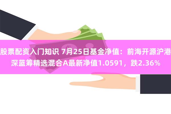 股票配资入门知识 7月25日基金净值：前海开源沪港深蓝筹精选混合A最新净值1.0591，跌2.36%