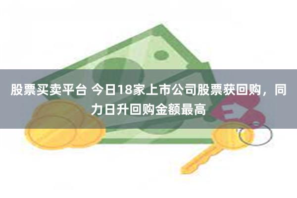 股票买卖平台 今日18家上市公司股票获回购，同力日升回购金额最高