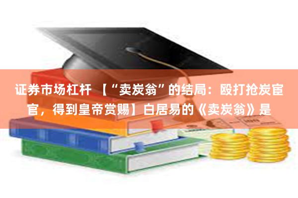 证券市场杠杆 【“卖炭翁”的结局：殴打抢炭宦官，得到皇帝赏赐】白居易的《卖炭翁》是