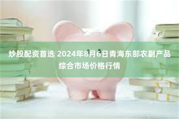 炒股配资首选 2024年8月6日青海东部农副产品综合市场价格行情