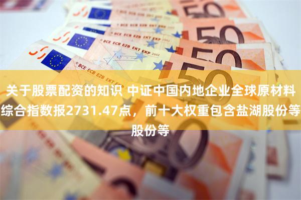 关于股票配资的知识 中证中国内地企业全球原材料综合指数报2731.47点，前十大权重包含盐湖股份等