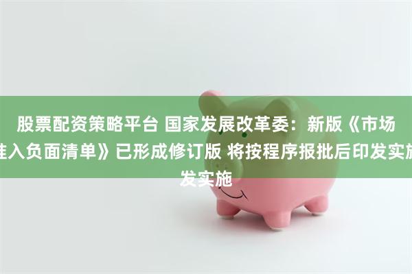 股票配资策略平台 国家发展改革委：新版《市场准入负面清单》已形成修订版 将按程序报批后印发实施