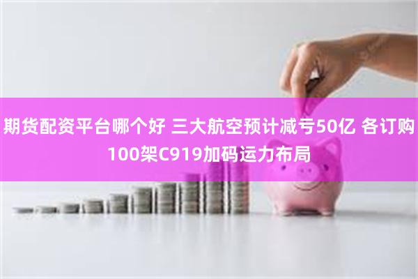 期货配资平台哪个好 三大航空预计减亏50亿 各订购100架C919加码运力布局