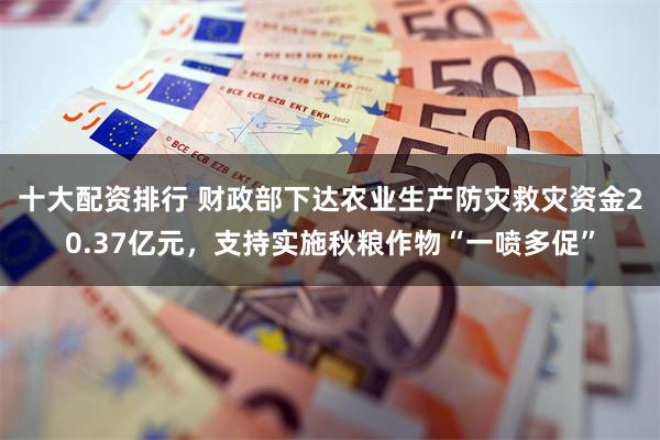 十大配资排行 财政部下达农业生产防灾救灾资金20.37亿元，支持实施秋粮作物“一喷多促”