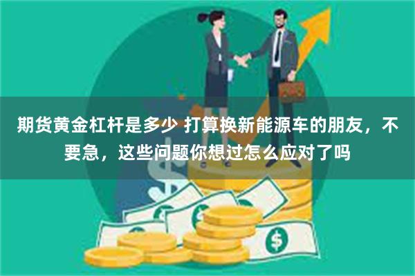 期货黄金杠杆是多少 打算换新能源车的朋友，不要急，这些问题你想过怎么应对了吗