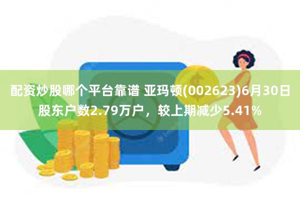 配资炒股哪个平台靠谱 亚玛顿(002623)6月30日股东户数2.79万户，较上期减少5.41%