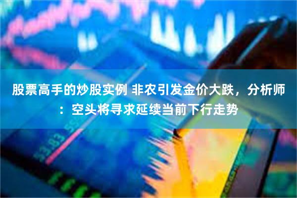 股票高手的炒股实例 非农引发金价大跌，分析师：空头将寻求延续当前下行走势