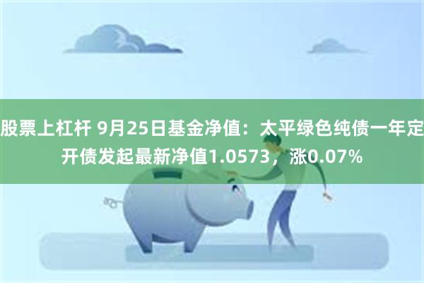 股票上杠杆 9月25日基金净值：太平绿色纯债一年定开债发起最新净值1.0573，涨0.07%