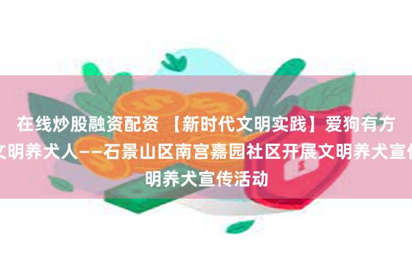 在线炒股融资配资 【新时代文明实践】爱狗有方，做文明养犬人——石景山区南宫嘉园社区开展文明养犬宣传活动