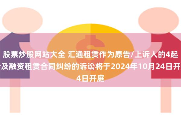 股票炒股网站大全 汇通租赁作为原告/上诉人的4起涉及融资租赁合同纠纷的诉讼将于2024年10月24日开庭