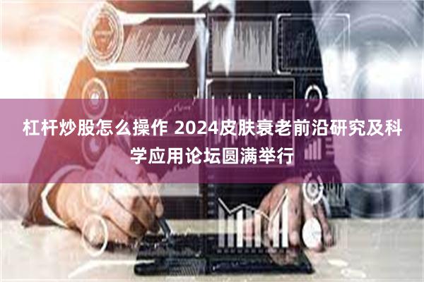 杠杆炒股怎么操作 2024皮肤衰老前沿研究及科学应用论坛圆满举行