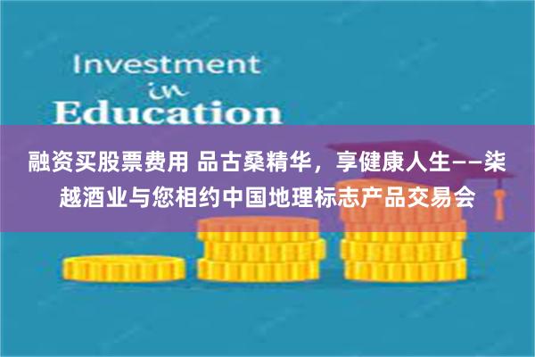 融资买股票费用 品古桑精华，享健康人生——柒越酒业与您相约中国地理标志产品交易会