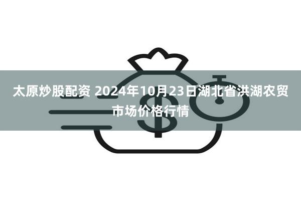 太原炒股配资 2024年10月23日湖北省洪湖农贸市场价格行情