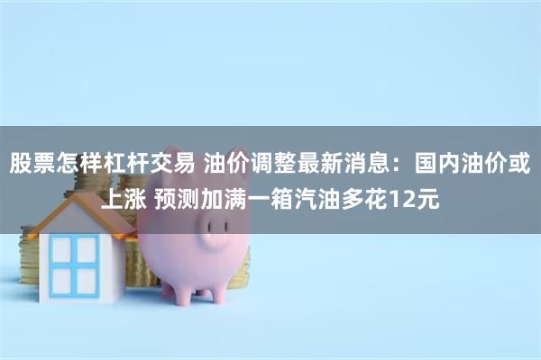 股票怎样杠杆交易 油价调整最新消息：国内油价或上涨 预测加满一箱汽油多花12元