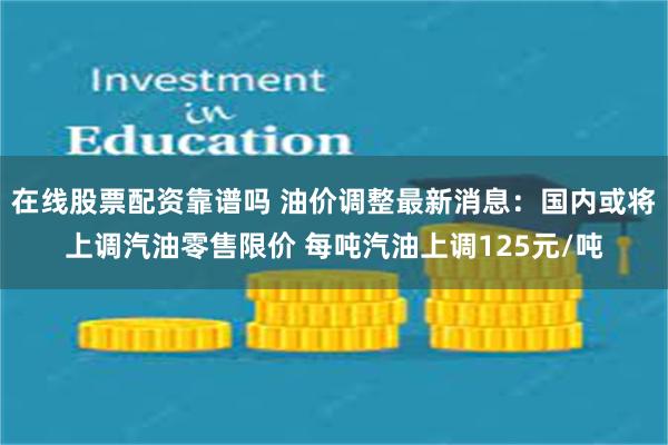 在线股票配资靠谱吗 油价调整最新消息：国内或将上调汽油零售限价 每吨汽油上调125元/吨