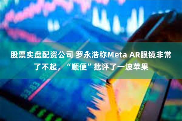 股票实盘配资公司 罗永浩称Meta AR眼镜非常了不起，“顺便”批评了一波苹果