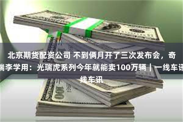 北京期货配资公司 不到俩月开了三次发布会，奇瑞李学用：光瑞虎系列今年就能卖100万辆｜一线车讯