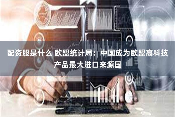 配资股是什么 欧盟统计局：中国成为欧盟高科技产品最大进口来源国