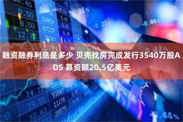 融资融券利息是多少 贝壳找房完成发行3540万股ADS 募资额20.5亿美元