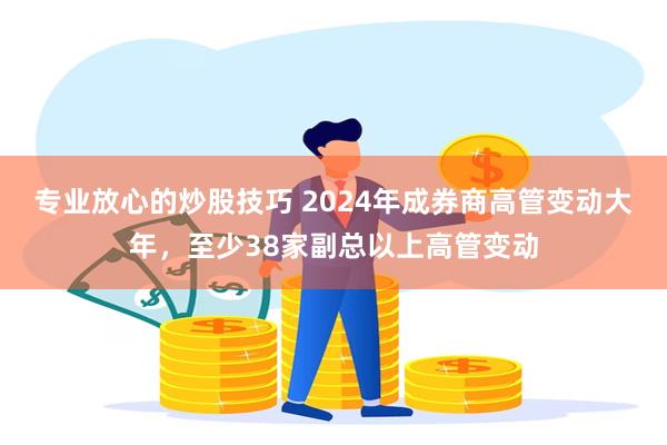 专业放心的炒股技巧 2024年成券商高管变动大年，至少38家副总以上高管变动