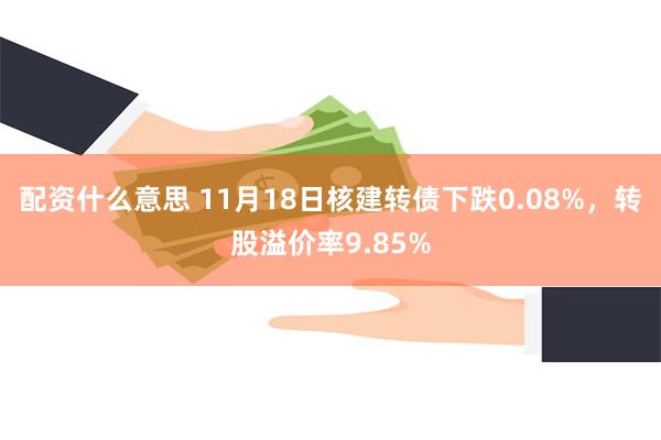 配资什么意思 11月18日核建转债下跌0.08%，转股溢价率9.85%