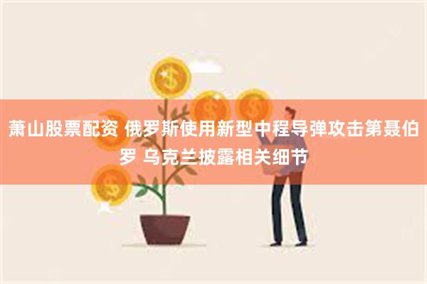 萧山股票配资 俄罗斯使用新型中程导弹攻击第聂伯罗 乌克兰披露相关细节