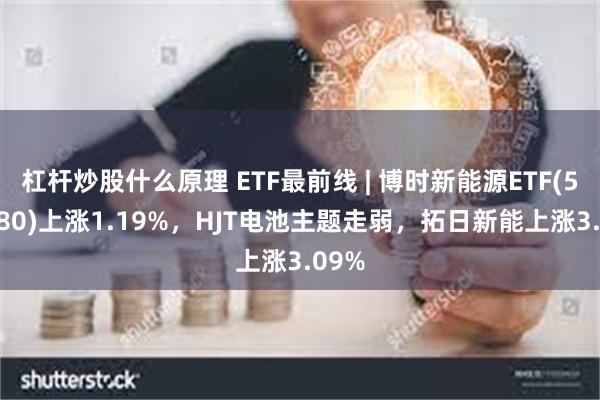 杠杆炒股什么原理 ETF最前线 | 博时新能源ETF(516580)上涨1.19%，HJT电池主题走弱，拓日新能上涨3.09%