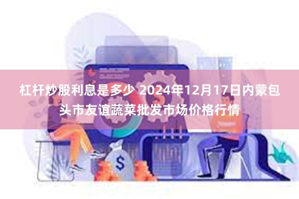 杠杆炒股利息是多少 2024年12月17日内蒙包头市友谊蔬菜批发市场价格行情