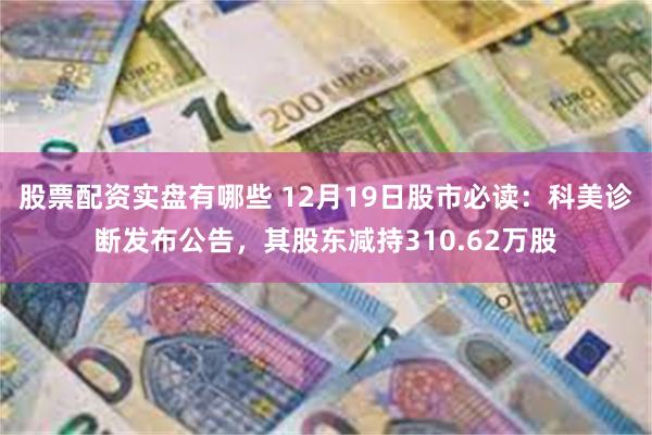 股票配资实盘有哪些 12月19日股市必读：科美诊断发布公告，其股东减持310.62万股