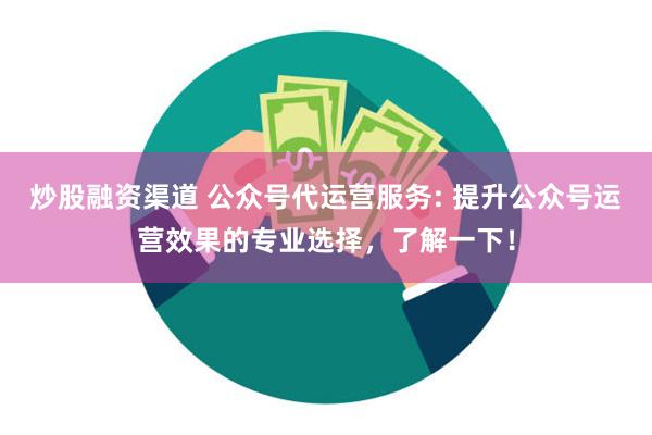 炒股融资渠道 公众号代运营服务: 提升公众号运营效果的专业选择，了解一下！