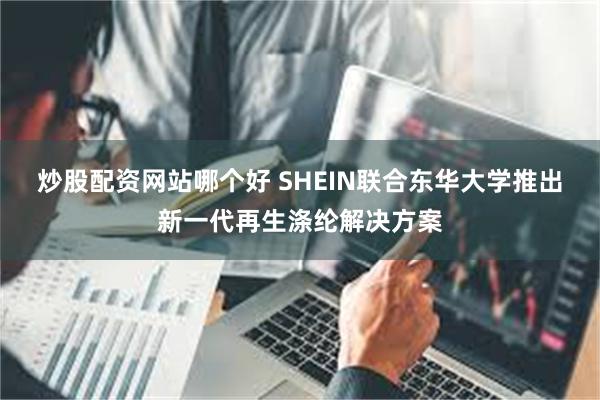 炒股配资网站哪个好 SHEIN联合东华大学推出新一代再生涤纶解决方案