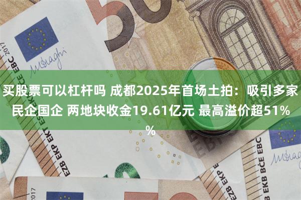 买股票可以杠杆吗 成都2025年首场土拍：吸引多家民企国企 两地块收金19.61亿元 最高溢价超51%