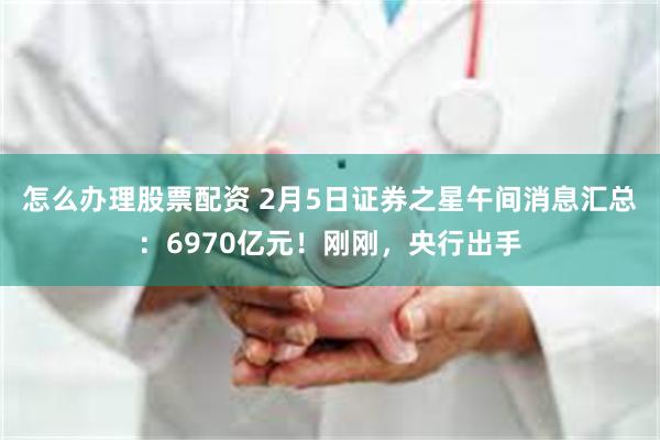 怎么办理股票配资 2月5日证券之星午间消息汇总：6970亿元！刚刚，央行出手