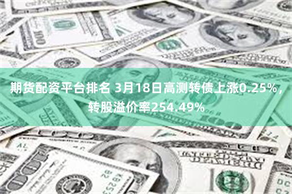 期货配资平台排名 3月18日高测转债上涨0.25%，转股溢价率254.49%